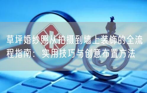 草坪婚纱照从拍摄到墙上装饰的全流程指南：实用技巧与创意布置方法