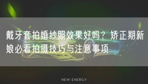 戴牙套拍婚纱照效果好吗？矫正期新娘必看拍摄技巧与注意事项