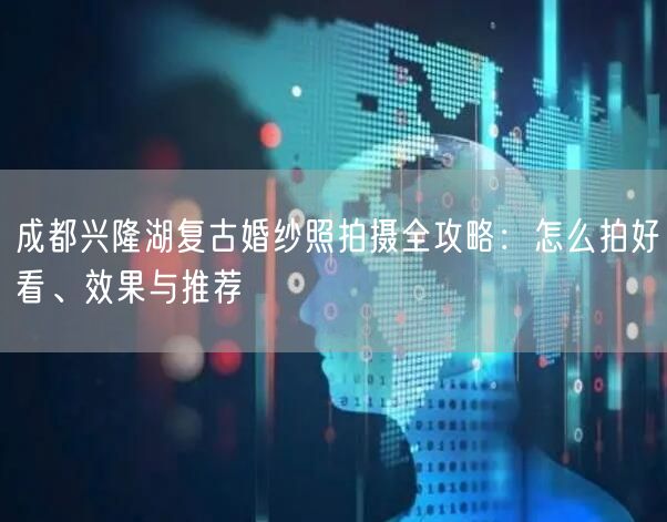 成都兴隆湖复古婚纱照拍摄全攻略：怎么拍好看、效果与推荐