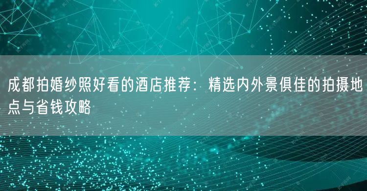 成都拍婚纱照好看的酒店推荐：精选内外景俱佳的拍摄地点与省钱攻略