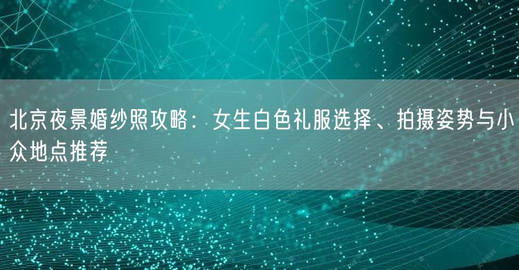 北京夜景婚纱照攻略：女生白色礼服选择、拍摄姿势与小众地点推荐