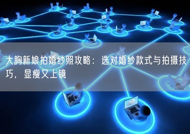 大胸新娘拍婚纱照攻略：选对婚纱款式与拍摄技巧，显瘦又上镜
