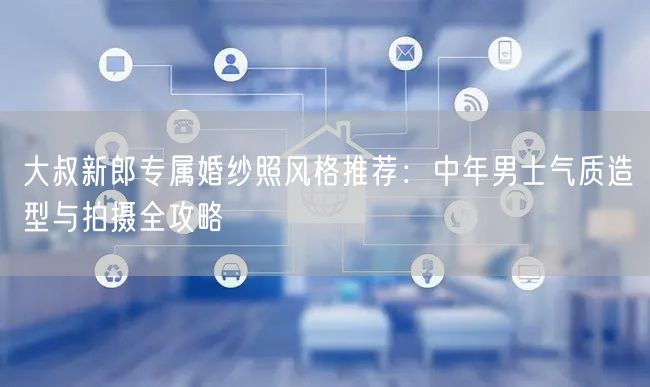 大叔新郎专属婚纱照风格推荐：中年男士气质造型与拍摄全攻略