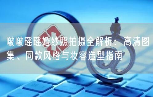 啵啵瑶瑶婚纱照拍摄全解析：高清图集、同款风格与妆容造型指南