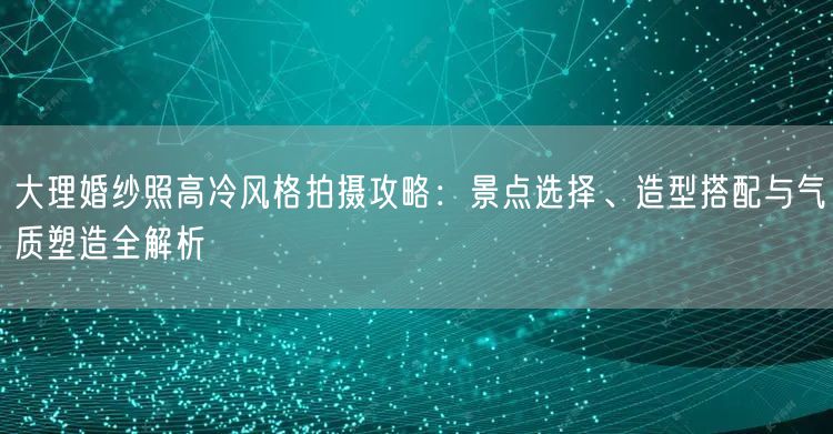 大理婚纱照高冷风格拍摄攻略：景点选择、造型搭配与气质塑造全解析