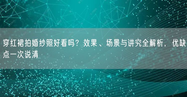穿红裙拍婚纱照好看吗？效果、场景与讲究全解析，优缺点一次说清