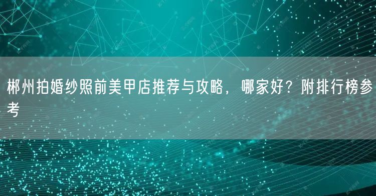 郴州拍婚纱照前美甲店推荐与攻略，哪家好？附排行榜参考