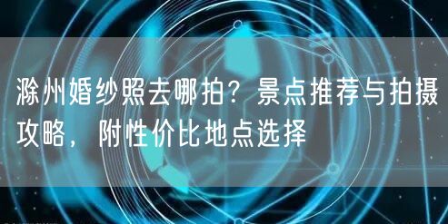 滁州婚纱照去哪拍？景点推荐与拍摄攻略，附性价比地点选择