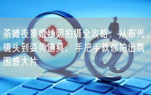 茶摊夜景婚纱照拍摄全攻略：从布光、镜头到姿势道具，手把手教你拍出氛围感大片