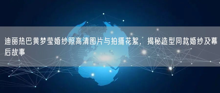 迪丽热巴黄梦莹婚纱照高清图片与拍摄花絮,揭秘造型同款婚纱及幕后故事