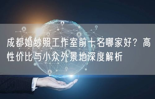 成都婚纱照工作室前十名哪家好？高性价比与小众外景地深度解析