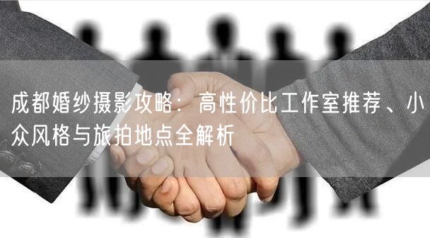 成都婚纱摄影攻略：高性价比工作室推荐、小众风格与旅拍地点全解析