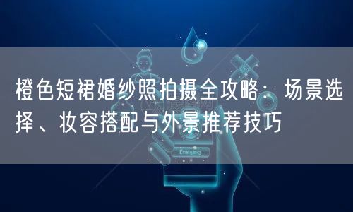 橙色短裙婚纱照拍摄全攻略：场景选择、妆容搭配与外景推荐技巧