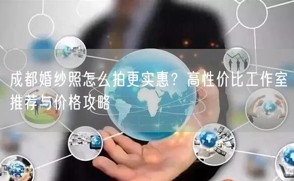成都婚纱照怎么拍更实惠？高性价比工作室推荐与价格攻略