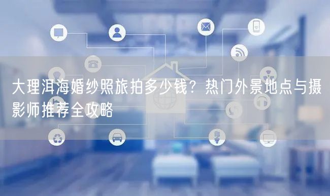 大理洱海婚纱照旅拍多少钱？热门外景地点与摄影师推荐全攻略