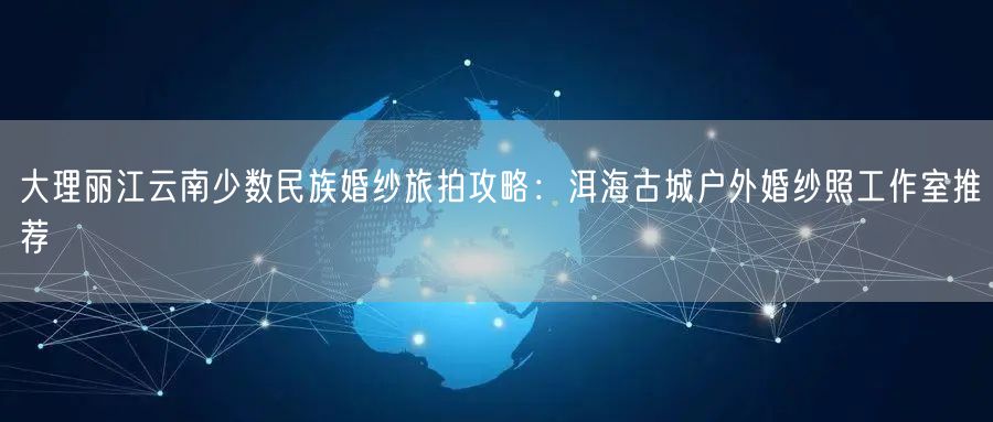 大理丽江云南少数民族婚纱旅拍攻略:洱海古城户外婚纱照工作室推荐