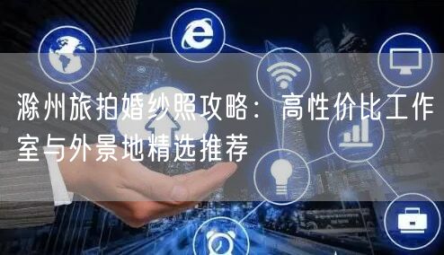 滁州旅拍婚纱照攻略：高性价比工作室与外景地精选推荐