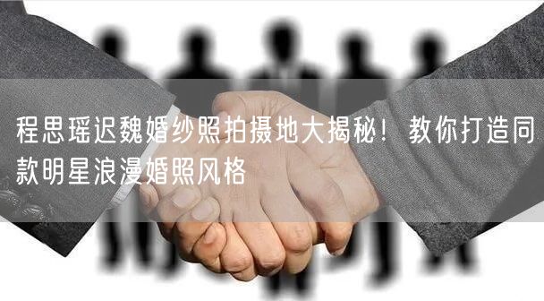 程思瑶迟魏婚纱照拍摄地大揭秘！教你打造同款明星浪漫婚照风格