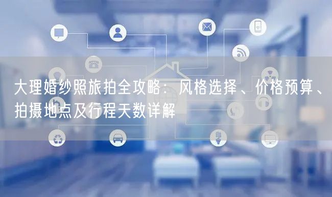 大理婚纱照旅拍全攻略：风格选择、价格预算、拍摄地点及行程天数详解