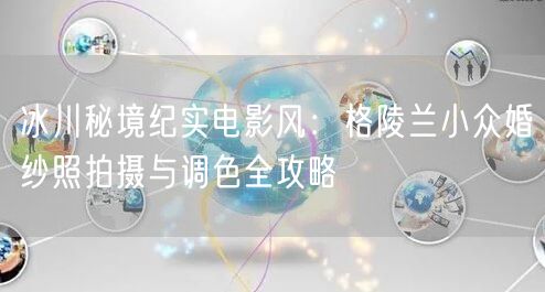 冰川秘境纪实电影风：格陵兰小众婚纱照拍摄与调色全攻略