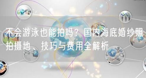 不会游泳也能拍吗？国内海底婚纱照拍摄地、技巧与费用全解析
