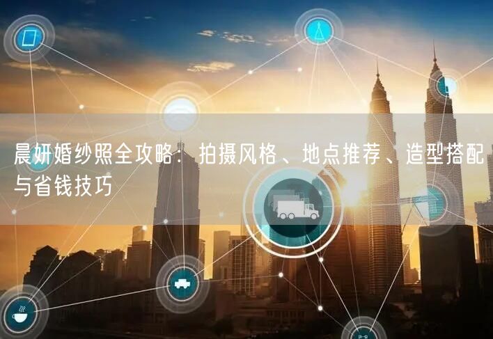 晨妍婚纱照全攻略：拍摄风格、地点推荐、造型搭配与省钱技巧