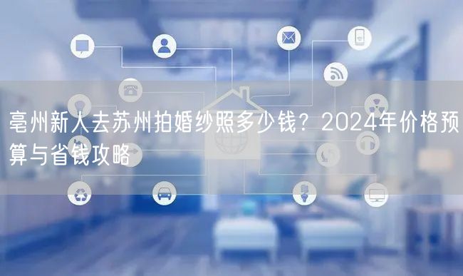 亳州新人去苏州拍婚纱照多少钱？2024年价格预算与省钱攻略
