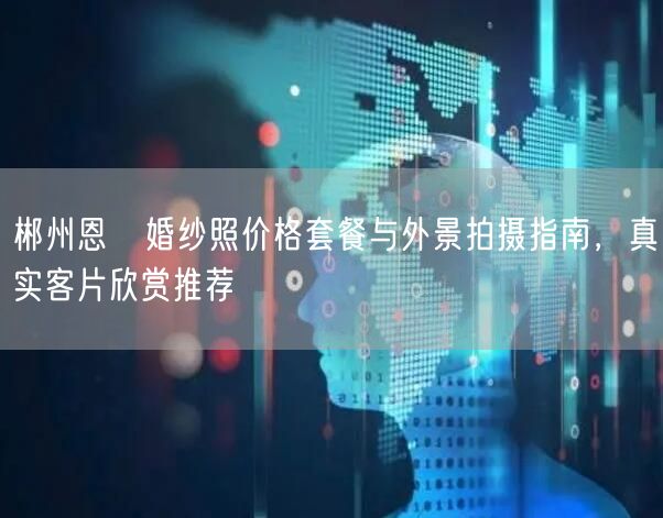 郴州恩咗婚纱照价格套餐与外景拍摄指南，真实客片欣赏推荐
