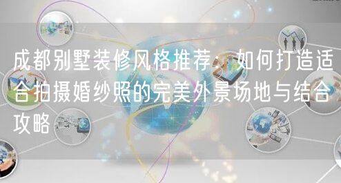 成都别墅装修风格推荐：如何打造适合拍摄婚纱照的完美外景场地与结合攻略