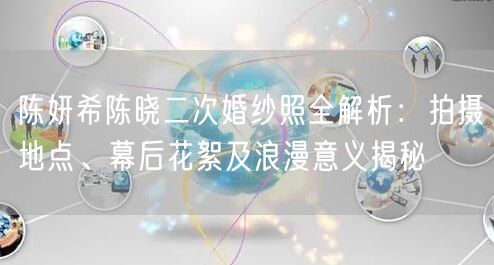 陈妍希陈晓二次婚纱照全解析：拍摄地点、幕后花絮及浪漫意义揭秘