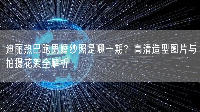 迪丽热巴跑男婚纱照是哪一期?高清造型图片与拍摄花絮全解析