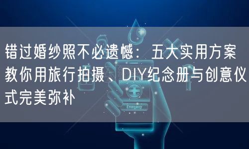 错过婚纱照不必遗憾:五大实用方案教你用旅行拍摄、DIY纪念册与创意仪式完美弥补
