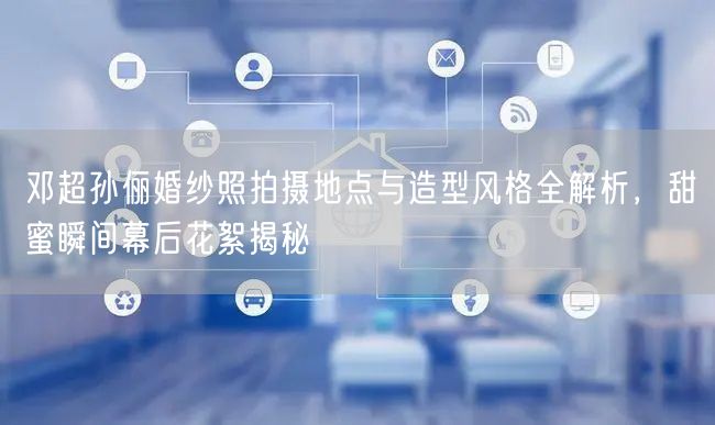 邓超孙俪婚纱照拍摄地点与造型风格全解析，甜蜜瞬间幕后花絮揭秘
