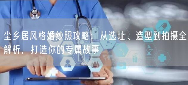 尘乡居风格婚纱照攻略：从选址、造型到拍摄全解析，打造你的专属故事