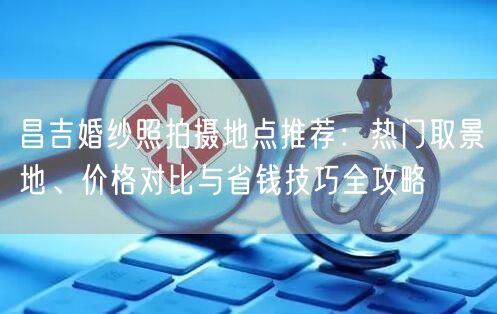 昌吉婚纱照拍摄地点推荐：热门取景地、价格对比与省钱技巧全攻略