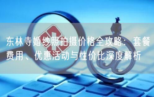 东林寺婚纱照拍摄价格全攻略:套餐费用、优惠活动与性价比深度解析