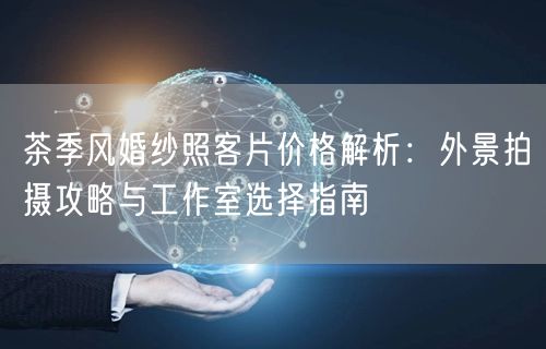 茶季风婚纱照客片价格解析：外景拍摄攻略与工作室选择指南