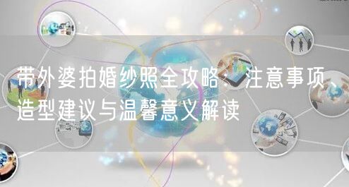 带外婆拍婚纱照全攻略:注意事项、造型建议与温馨意义解读