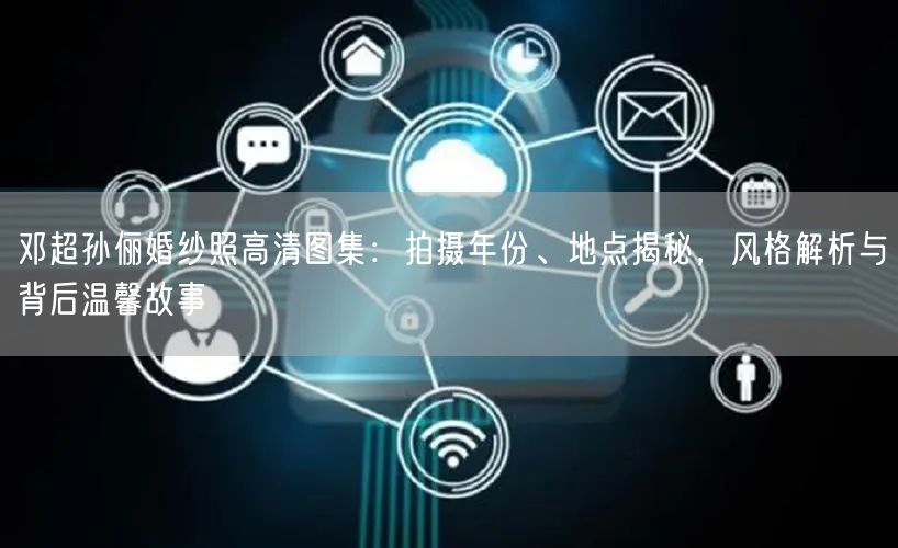 邓超孙俪婚纱照高清图集：拍摄年份、地点揭秘，风格解析与背后温馨故事