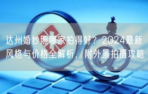 达州婚纱照哪家拍得好？2024最新风格与价格全解析，附外景拍摄攻略
