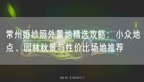 常州婚纱照外景地精选攻略：小众地点、园林秋景与性价比场地推荐