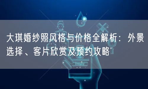 大琪婚纱照风格与价格全解析：外景选择、客片欣赏及预约攻略