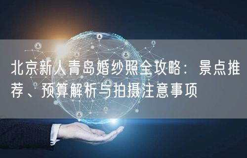 北京新人青岛婚纱照全攻略：景点推荐、预算解析与拍摄注意事项