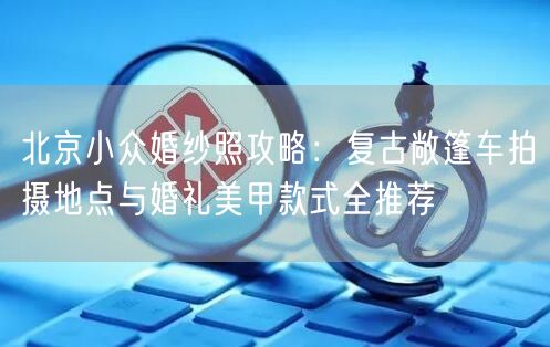 北京小众婚纱照攻略：复古敞篷车拍摄地点与婚礼美甲款式全推荐