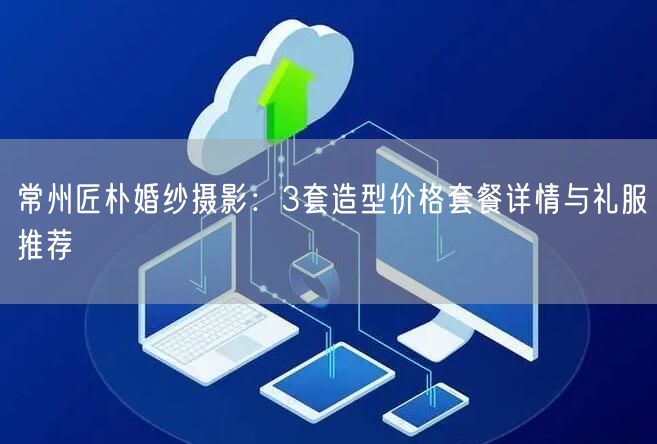 常州匠朴婚纱摄影：3套造型价格套餐详情与礼服推荐