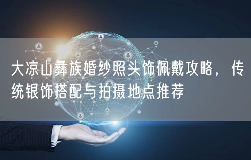 大凉山彝族婚纱照头饰佩戴攻略,传统银饰搭配与拍摄地点推荐