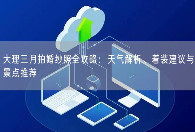 大理三月拍婚纱照全攻略：天气解析、着装建议与景点推荐