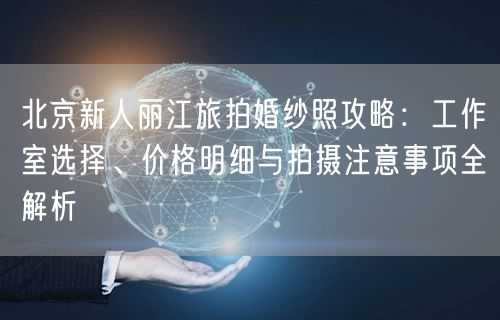 北京新人丽江旅拍婚纱照攻略：工作室选择、价格明细与拍摄注意事项全解析