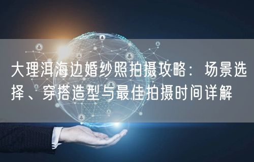 大理洱海边婚纱照拍摄攻略：场景选择、穿搭造型与最佳拍摄时间详解