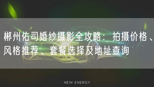 郴州佑司婚纱摄影全攻略：拍摄价格、风格推荐、套餐选择及地址查询
